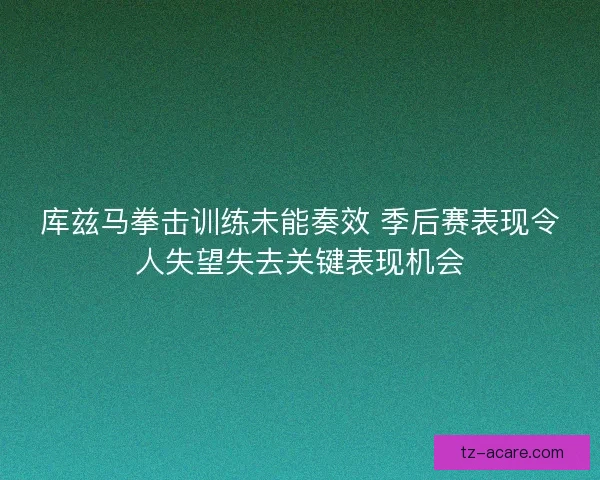 库兹马拳击训练未能奏效 季后赛表现令人失望失去关键表现机会 库兹马拳击训练未能奏效 季后赛表现令人失望失去关键表现机会
