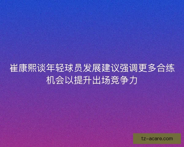 崔康熙谈年轻球员发展建议强调更多合练机会以提升出场竞争力