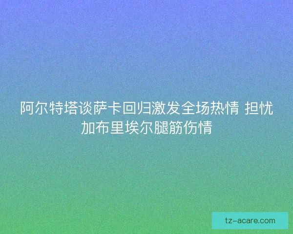 阿尔特塔谈萨卡回归激发全场热情 担忧加布里埃尔腿筋伤情