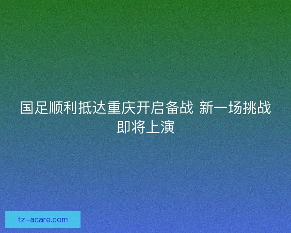 国足顺利抵达重庆开启备战 新一场挑战即将上演 国足顺利抵达重庆开启备战 新一场挑战即将上演