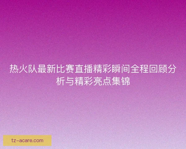 热火队最新比赛直播精彩瞬间全程回顾分析与精彩亮点集锦 热火队最新比赛直播精彩瞬间全程回顾分析与精彩亮点集锦