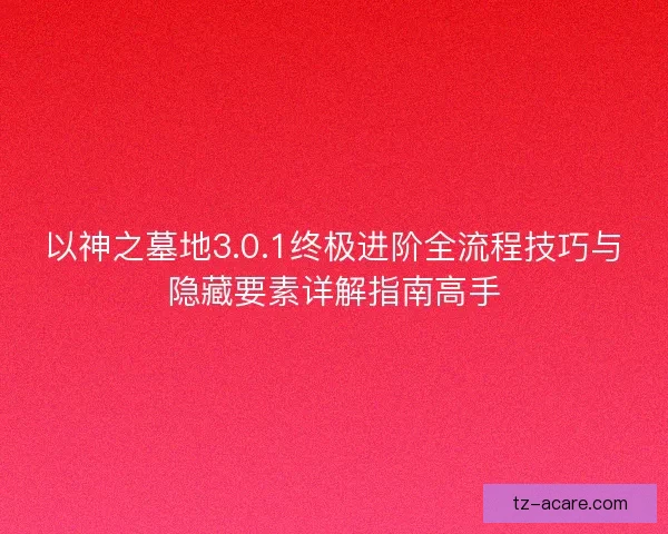 以神之墓地3.0.1终极进阶全流程技巧与隐藏要素详解指南高手