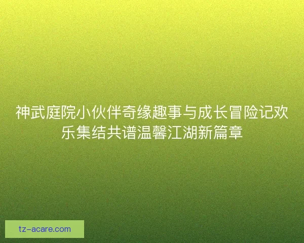 神武庭院小伙伴奇缘趣事与成长冒险记欢乐集结共谱温馨江湖新篇章 神武庭院小伙伴奇缘趣事与成长冒险记欢乐集结共谱温馨江湖新篇章
