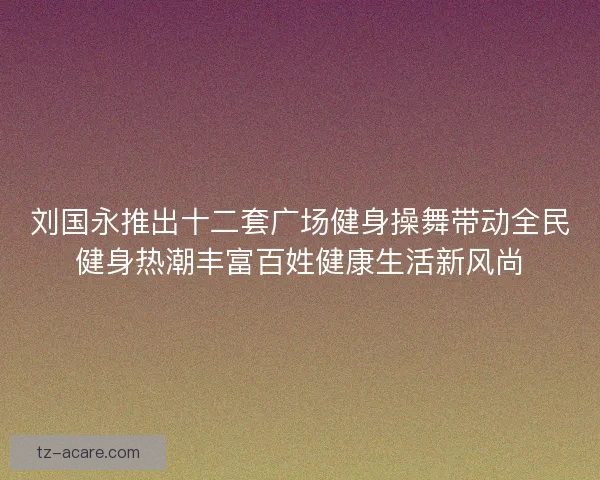 刘国永推出十二套广场健身操舞带动全民健身热潮丰富百姓健康生活新风尚
