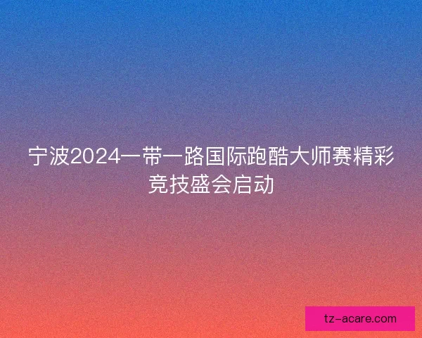宁波2024一带一路国际跑酷大师赛精彩竞技盛会启动