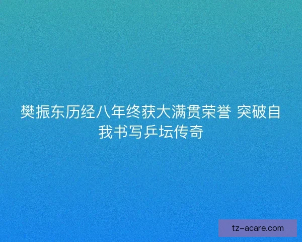 樊振东历经八年终获大满贯荣誉 突破自我书写乒坛传奇