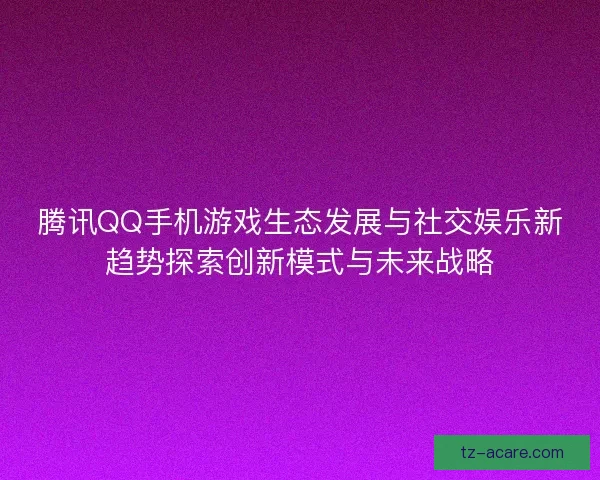 腾讯QQ手机游戏生态发展与社交娱乐新趋势探索创新模式与未来战略