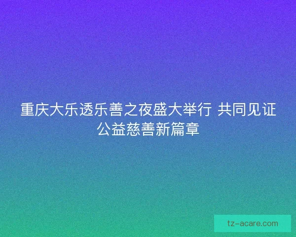 重庆大乐透乐善之夜盛大举行 共同见证公益慈善新篇章