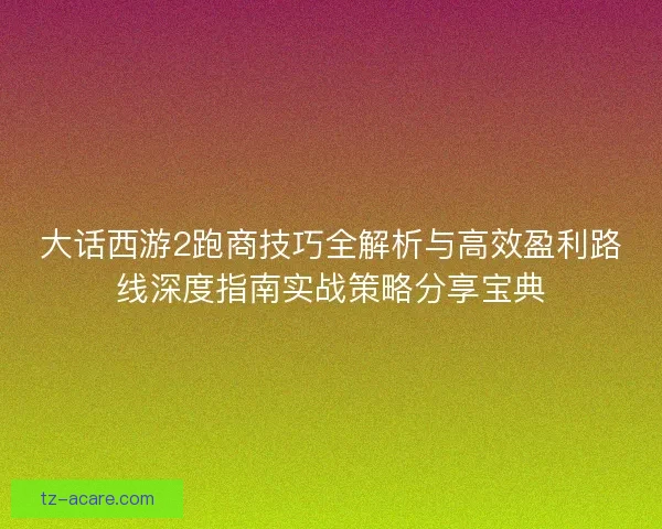 大话西游2跑商技巧全解析与高效盈利路线深度指南实战策略分享宝典