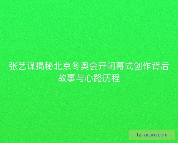 张艺谋揭秘北京冬奥会开闭幕式创作背后故事与心路历程