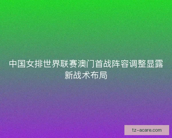 中国女排世界联赛澳门首战阵容调整显露新战术布局 中国女排世界联赛澳门首战阵容调整显露新战术布局