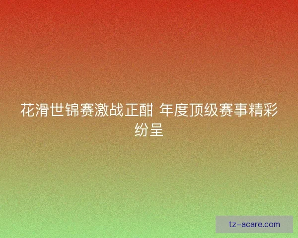 花滑世锦赛激战正酣 年度顶级赛事精彩纷呈