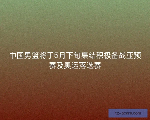 中国男篮将于5月下旬集结积极备战亚预赛及奥运落选赛 中国男篮将于5月下旬集结积极备战亚预赛及奥运落选赛
