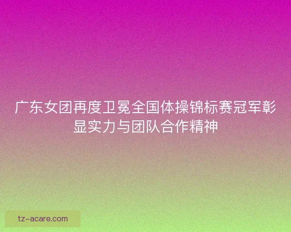广东女团再度卫冕全国体操锦标赛冠军彰显实力与团队合作精神