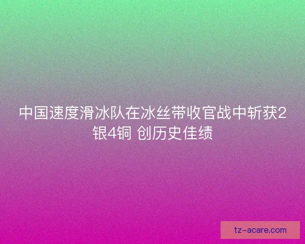 中国速度滑冰队在冰丝带收官战中斩获2银4铜 创历史佳绩