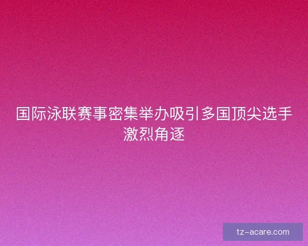国际泳联赛事密集举办吸引多国顶尖选手激烈角逐