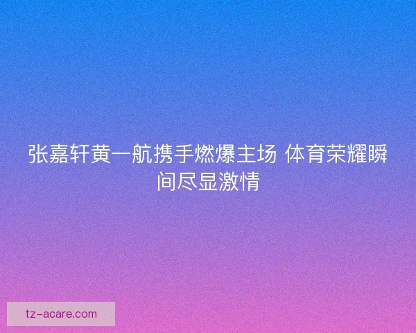 张嘉轩黄一航携手燃爆主场 体育荣耀瞬间尽显激情