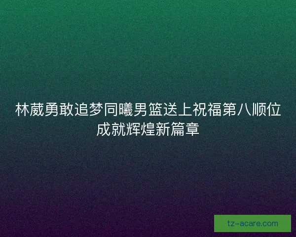 林葳勇敢追梦同曦男篮送上祝福第八顺位成就辉煌新篇章