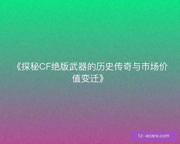 《探秘CF绝版武器的历史传奇与市场价值变迁》