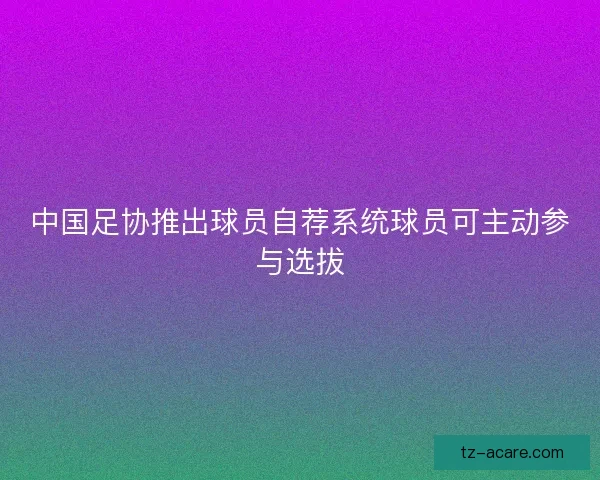 中国足协推出球员自荐系统球员可主动参与选拔